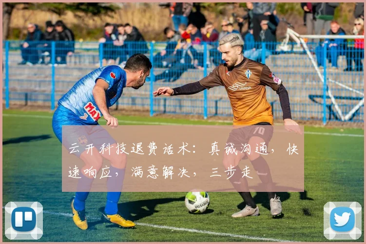 云开科技退费话术：真诚沟通，快速响应，满意解决，三步走
