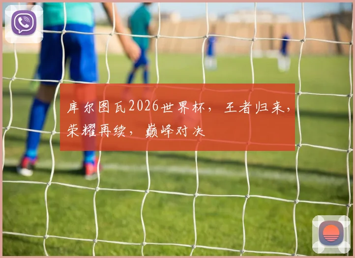 库尔图瓦2026世界杯，王者归来，荣耀再续，巅峰对决