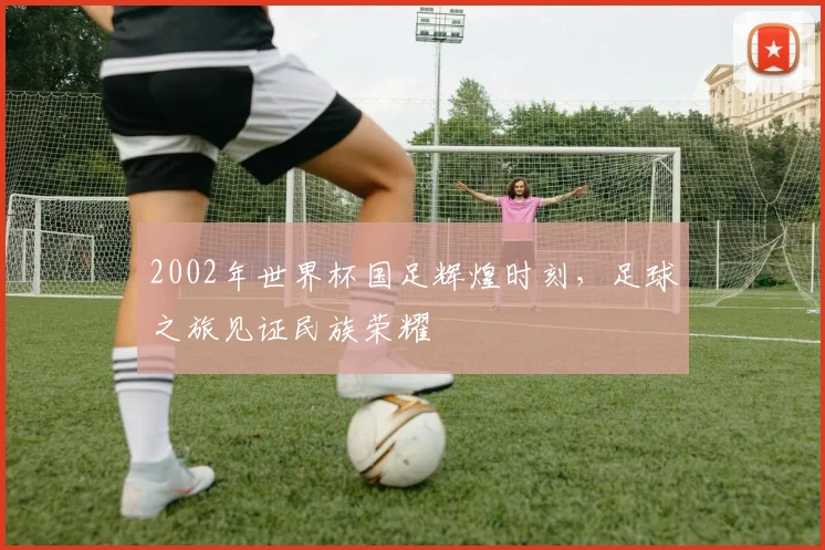 2002年世界杯国足辉煌时刻，足球之旅见证民族荣耀