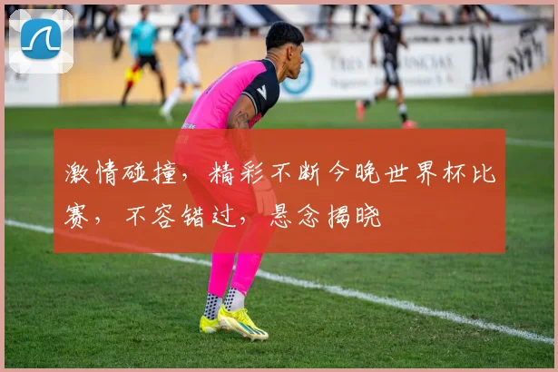 激情碰撞，精彩不断今晚世界杯比赛，不容错过，悬念揭晓