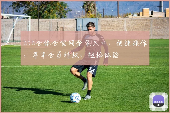 hth会体会官网登录入口，便捷操作，尊享会员特权，轻松体验