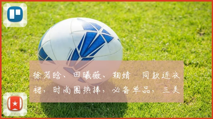 徐若晗、田曦薇、鞠婧祎同款连衣裙，时尚圈热捧，必备单品，三美演绎风采，抢眼必备