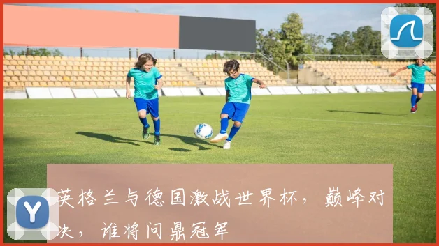 英格兰与德国激战世界杯，巅峰对决，谁将问鼎冠军