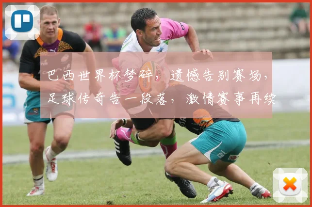 巴西世界杯梦碎，遗憾告别赛场，足球传奇告一段落，激情赛事再续精彩