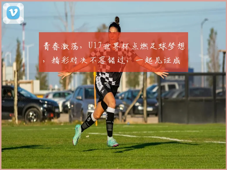 青春激荡，U17世界杯点燃足球梦想，精彩对决不容错过，一起见证成长之路