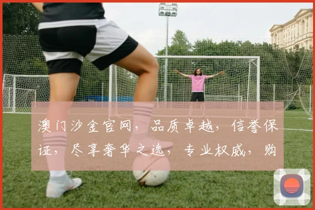 澳门沙金官网，品质卓越，信誉保证，尽享奢华之选，专业权威，购物首选