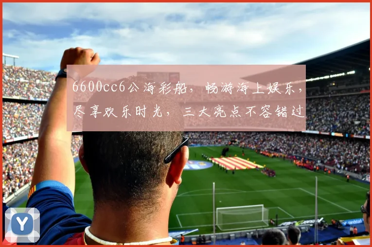 6600cc6公海彩船，畅游海上娱乐，尽享欢乐时光，三大亮点不容错过